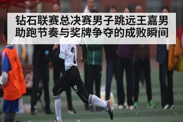 钻石联赛总决赛男子跳远王嘉男助跑节奏与奖牌争夺的成败瞬间