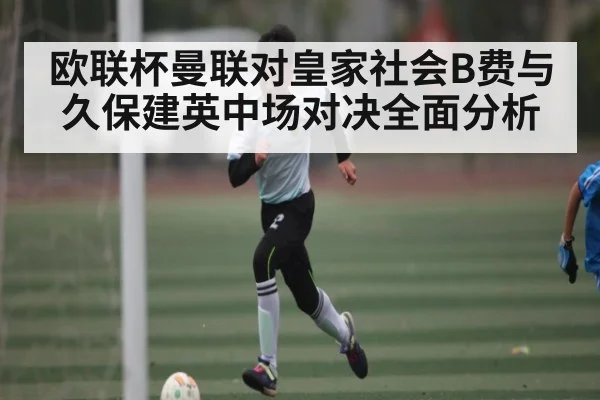 欧联杯曼联对皇家社会B费与久保建英中场对决全面分析