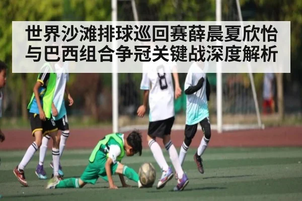 世界沙滩排球巡回赛薛晨夏欣怡与巴西组合争冠关键战深度解析