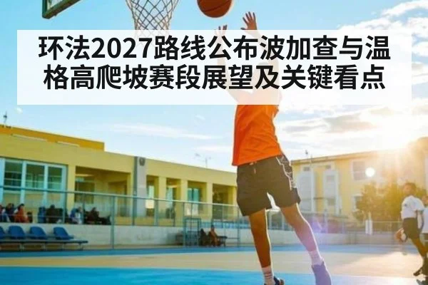 环法2027路线公布波加查与温格高爬坡赛段展望及关键看点